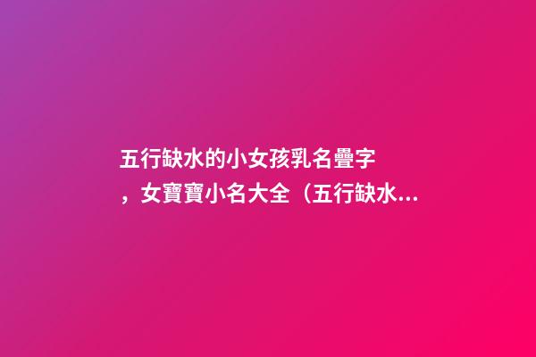 五行缺水的小女孩乳名疊字，女寶寶小名大全（五行缺水的女孩乳名疊用名）